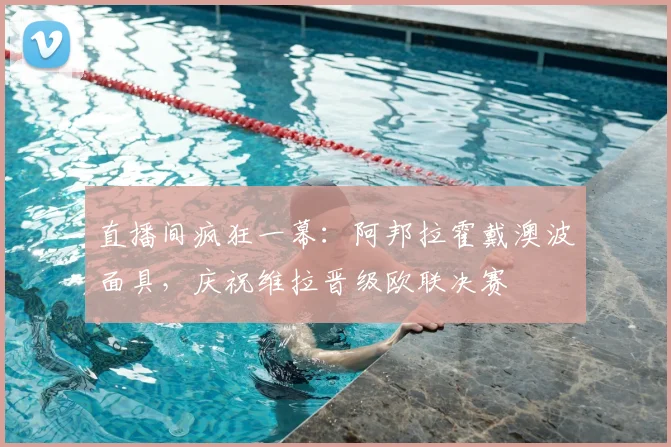 直播间疯狂一幕:阿邦拉霍戴澳波面具,庆祝维拉晋级欧联决赛