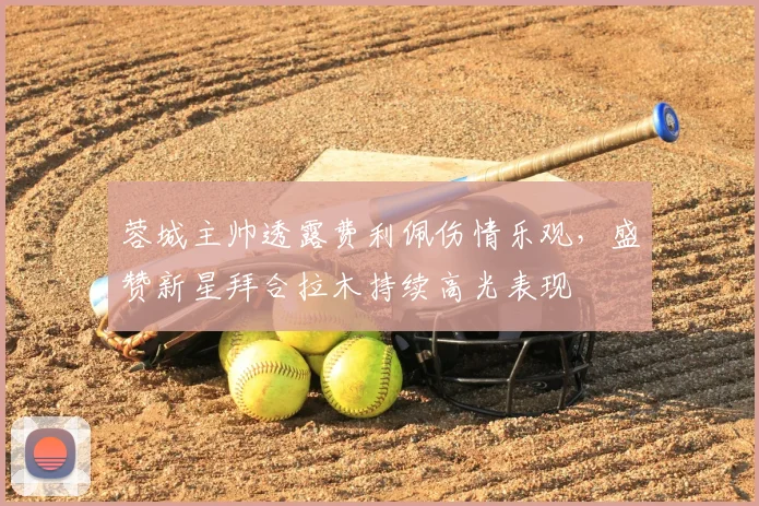 蓉城主帅透露费利佩伤情乐观，盛赞新星拜合拉木持续高光表现