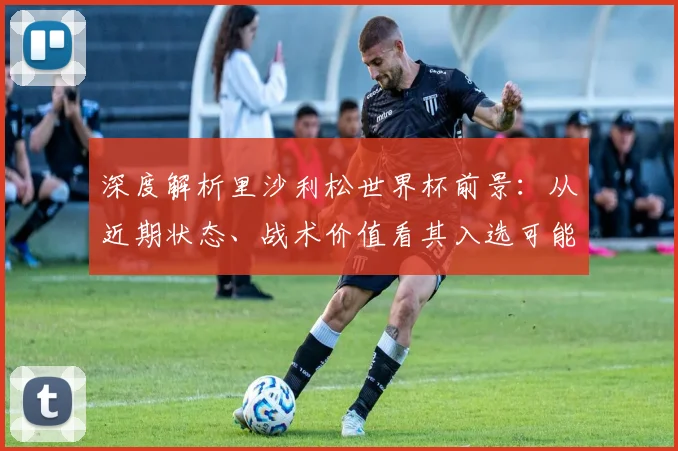深度解析里沙利松世界杯前景：从近期状态、战术价值看其入选可能性
