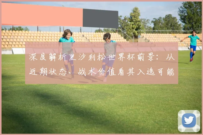 深度解析里沙利松世界杯前景：从近期状态、战术价值看其入选可能性