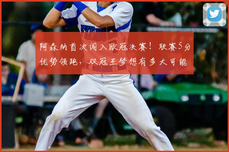 阿森纳首次闯入欧冠决赛！联赛5分优势领跑，双冠王梦想有多大可能？