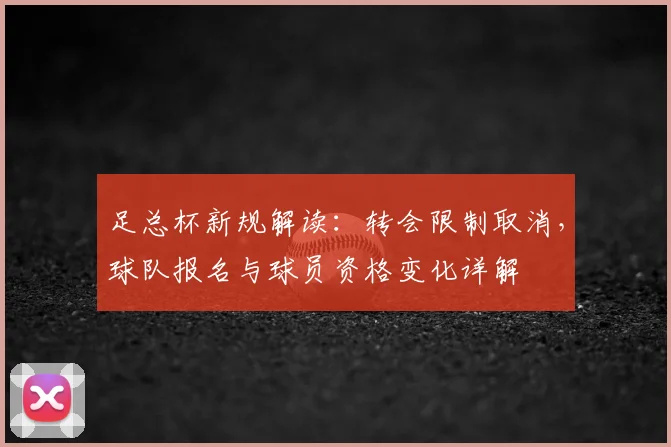 足总杯新规解读:转会限制取消,球队报名与球员资格变化详解