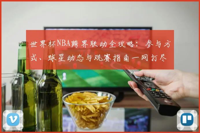 世界杯NBA跨界联动全攻略：参与方式、球星动态与观赛指南一网打尽