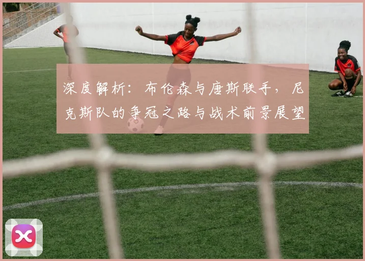深度解析：布伦森与唐斯联手，尼克斯队的争冠之路与战术前景展望