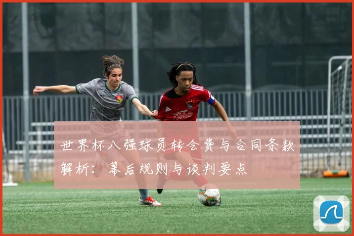 世界杯八强球员转会费与合同条款解析:幕后规则与谈判要点